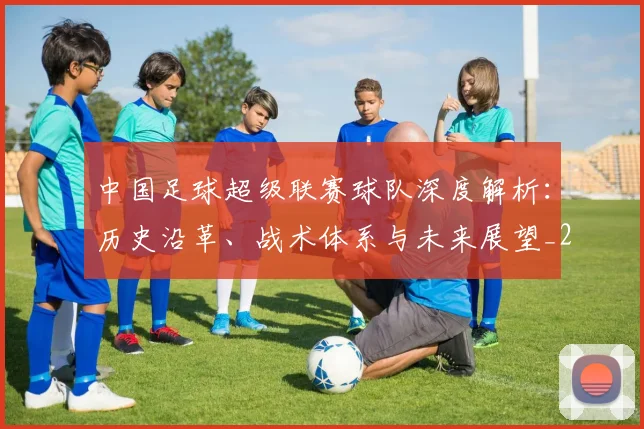 中国足球超级联赛球队深度解析：历史沿革、战术体系与未来展望_20260610190322