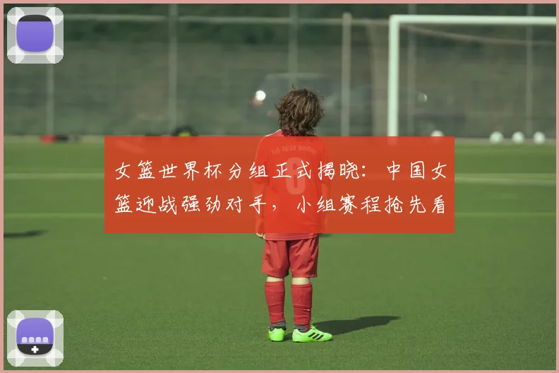 女篮世界杯分组正式揭晓：中国女篮迎战强劲对手，小组赛程抢先看