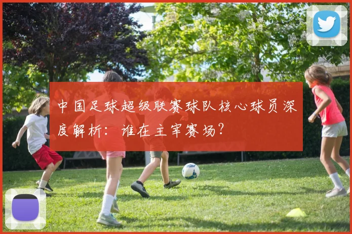 中国足球超级联赛球队核心球员深度解析：谁在主宰赛场？