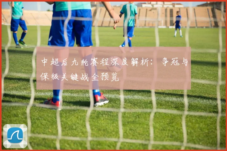 中超后九轮赛程深度解析：争冠与保级关键战全预览