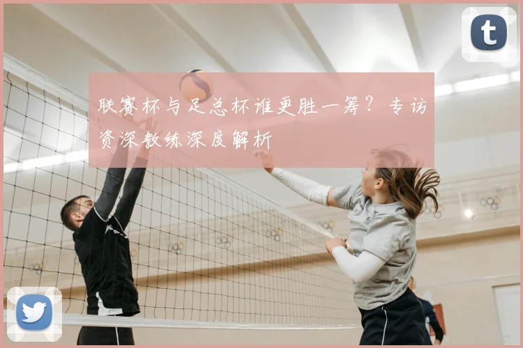 联赛杯与足总杯谁更胜一筹?专访资深教练深度解析