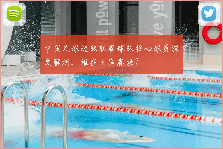 中国足球超级联赛球队核心球员深度解析:谁在主宰赛场?