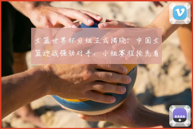 女篮世界杯分组正式揭晓：中国女篮迎战强劲对手，小组赛程抢先看