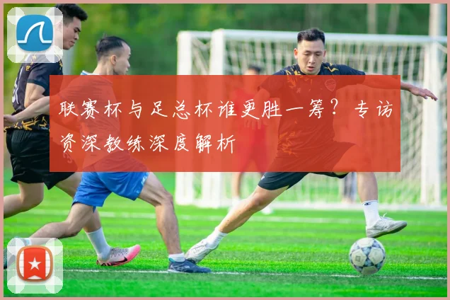 联赛杯与足总杯谁更胜一筹？专访资深教练深度解析