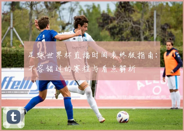 足球世界杯直播时间表终极指南:不容错过的赛程与看点解析