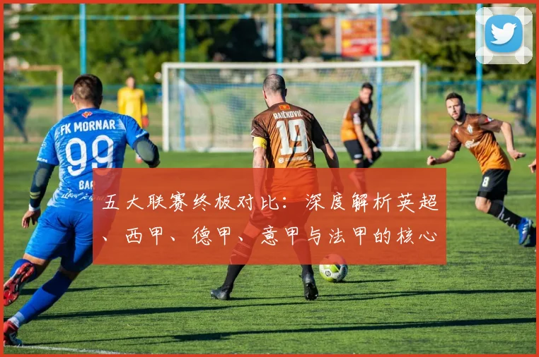 五大联赛终极对比:深度解析英超、西甲、德甲、意甲与法甲的核心差异